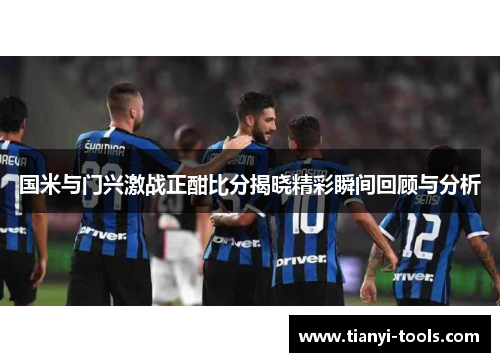 国米与门兴激战正酣比分揭晓精彩瞬间回顾与分析