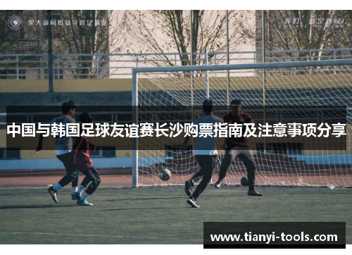 中国与韩国足球友谊赛长沙购票指南及注意事项分享