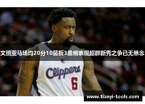 文班亚马场均20分10篮板3盖帽表现超群新秀之争已无悬念